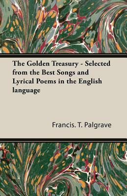 The Golden Treasury - Selected from the Best Songs and Lyrical Poems in the English Language by Francis T. Palgrave