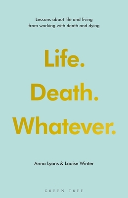 Life. Death. Whatever.: Lessons about Life and Living from Working with Death and Dying by Louise Winter, Anna Lyons