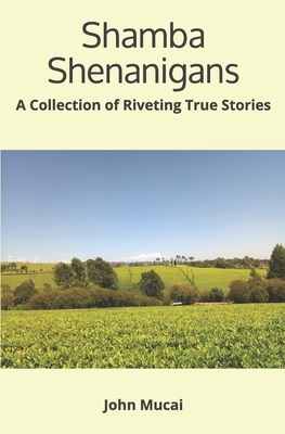 Shamba Shenanigans: A Collection of Riveting True Stories by John Muigai Mucai