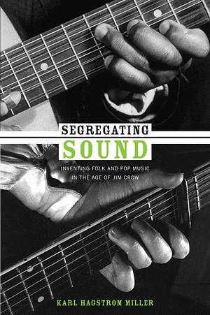 Segregating Sound: Inventing Folk and Pop Music in the Age of Jim Crow by Karl Hagstrom Miller