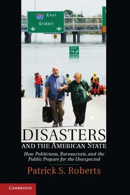 Disasters and the American State: How Politicians, Bureaucrats, and the Public Prepare for the Unexpected by Patrick S. Roberts