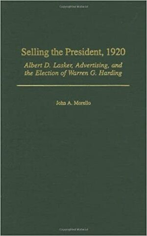 Selling the President, 1920: Albert D. Lasker, Advertising, and the Election of Warren G. Harding by John A. Morello