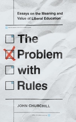 The Problem with Rules: Essays on the Meaning and Value of Liberal Education by John Churchill