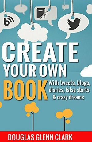 Create Your Own Book: with tweets, blogs, diaries, false starts & crazy dreams (Author hacks for fast-tracking new projects) by Douglas Glenn Clark