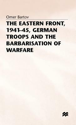 The Eastern Front, 1941-45, German Troops and the Barbarisation Ofwarfare by Omer Bartov