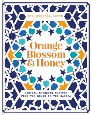 Orange Blossom & Honey: Magical Moroccan Recipes from the Souks to the Sahara by John Gregory Smith