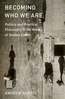 Becoming Who We Are: Politics and Practical Philosophy in the Work of Stanley Cavell by Andrew Norris