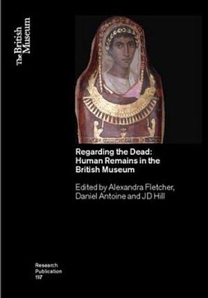 Regarding the Dead: Human Remains in the British Museum by Alexandra Fletcher (Museum curator), Daniel Antoine, J. D. Hill