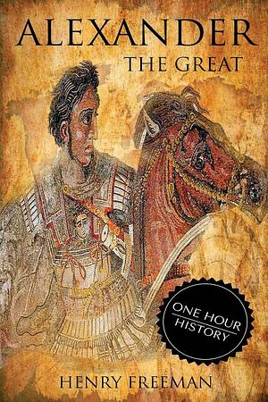 Alexander the Great: A Life From Beginning To End by Henry Freeman, Henry Freeman