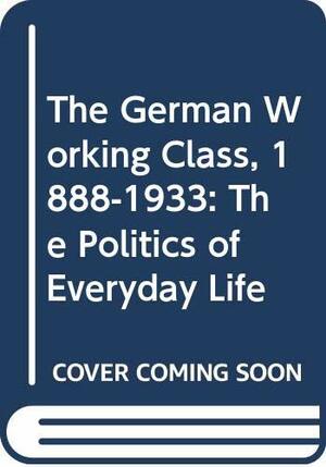 The German Working Class, 1888 1933: The Politics Of Everyday Life by Richard J. Evans