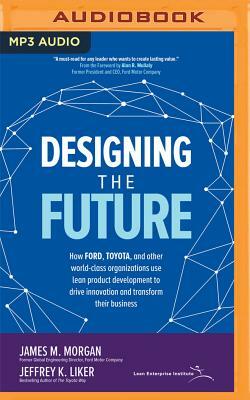 Designing the Future: How Ford, Toyota, and Other World-Class Organizations Use Lean Product Development to Drive Innovation and Transform T by Jeffrey K. Liker, James M. Morgan