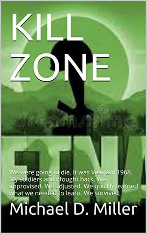 KILL ZONE: We were going to die. It was Vietnam 1968. My soldiers and I fought back. We improvised. We adjusted. We quickly learned what we needed to learn. We survived. by Michael D. Miller