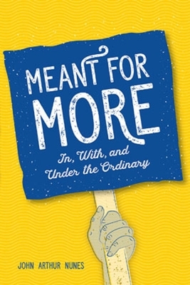 Meant for More: In, with and Under the Ordinary by John Nunes