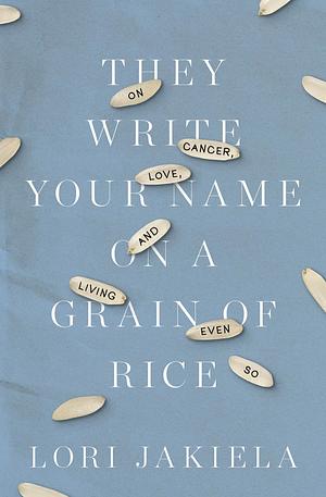 They Write Your Name on a Grain of Rice: On Cancer, Love, and Living Even So by Lori Jakiela