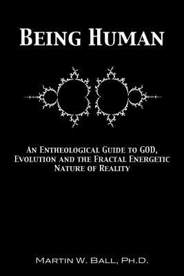 Being Human: An Entheological Guide to God, Evolution, and the Fractal, Energetic Nature of Reality by Martin W. Ball Ph. D.