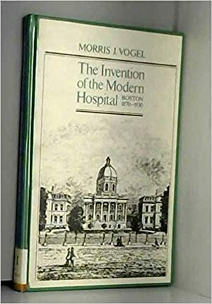 Invention of the Modern Hospital: Boston, 1870-1930 by Morris J. Vogel