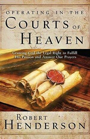 Operating in the Courts of Heaven: Granting God the Legal Rights to Fulfill His Passion and Answer Our Prayers by Robert Henderson