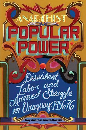 Anarchist Popular Power: Dissident Labor and Armed Struggle in Uruguay, 1956-76 by Troy Andreas Araiza Kokinis