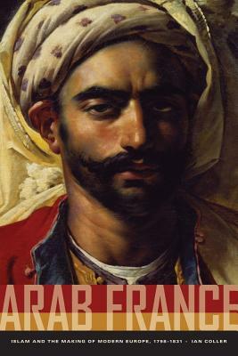 Arab France: Islam and the Making of Modern Europe, 1798-1831 by Ian Coller