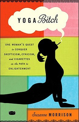 Yoga Bitch: One Woman's Quest to Conquer Skepticism, Cynicism, and Cigarettes on the Path to Enlightenment by Suzanne Morrison