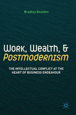 Work, Wealth, and Postmodernism: The Intellectual Conflict at the Heart of Business Endeavour by Bradley Bowden