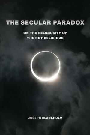 The Secular Paradox: On the Religiosity of the Not Religious by Joseph Blankholm