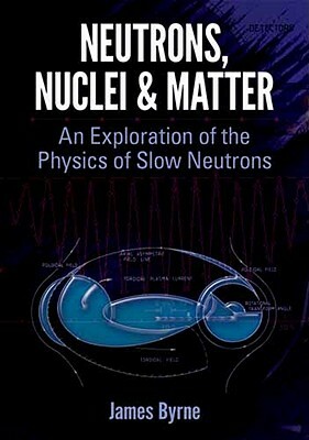 Neutrons, Nuclei and Matter: An Exploration of the Physics of Slow Neutrons by James Byrne
