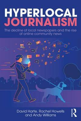 Hyperlocal Journalism: The Decline of Local Newspapers and the Rise of Online Community News by David Harte, Rachel Howells, Andy Williams