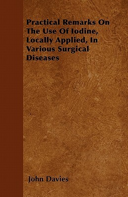 Practical Remarks On The Use Of Iodine, Locally Applied, In Various Surgical Diseases by John Davies
