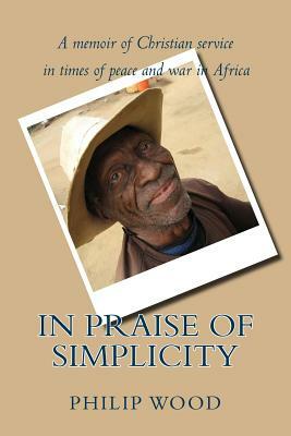 In Praise of Simplicity: A Memoir of Christian Service in Times of Peace and War in Africa by Philip Wood