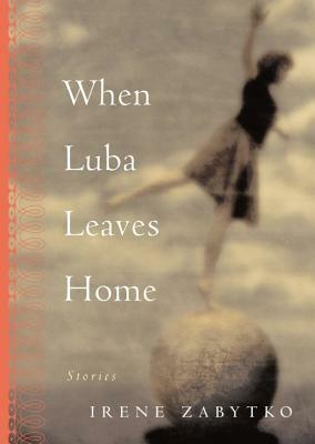 When Luba Leaves Home: Stories by Irene Zabytko