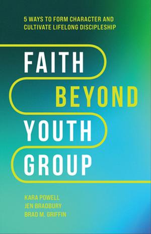 Faith Beyond Youth Group: Five Ways to Form Character and Cultivate Lifelong Discipleship by Jen Bradbury, Brad M. Griffin, Kara Powell, Kara Powell