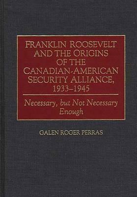 Franklin Roosevelt and the Origins of the Canadian-American Security Alliance, 1933-1945: Necessary, But Not Necessary Enough by Galen Perras