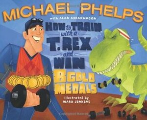 How to Train with a T. Rex and Win 8 Gold Medals by Michael Phelps, Alan Abrahamson, Ward Jenkins