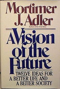 A Vision of the Future: Twelve Ideas for a Better Life and a Better Society by Mortimer J. Adler
