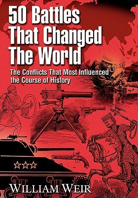 50 Battles That Changed the World: The Conflicts That Most Influenced the Course of History by William Weir