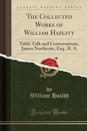 The Collected Works of William Hazlitt: Table Talk and Conversations, James Northcote, Esq. , R. a by William Hazlitt