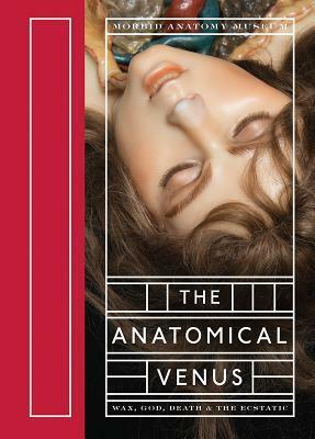 The Anatomical Venus: Wax, God, Death & the Ecstatic by Joanna Ebenstein