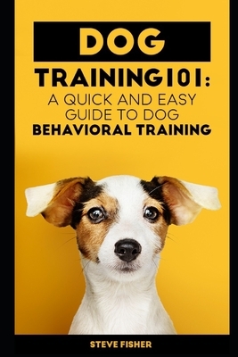 Dog Training 101: A Quick and Easy Guide to Dog Behavioral Training by Steve Fisher