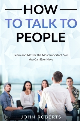 How To Talk To People: Learn and Master the Most Important Skill You Can Ever Have by John Roberts