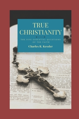 True Christianity: The Five Essential Questions of the Faith by Charles R. Kessler