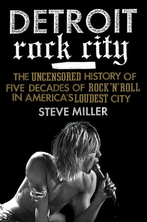 Detroit Rock City: The Uncensored History of Rock 'n' Roll in America's Loudest City by Steve Miller