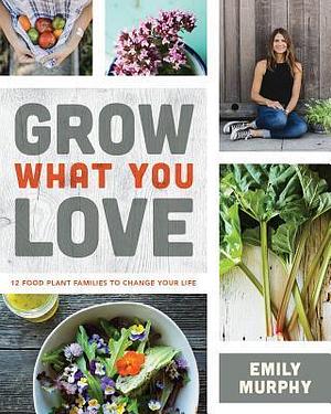 Grow What You Love: 12 Food Plant Families To Change Your Life by Emily Murphy, Emily Murphy