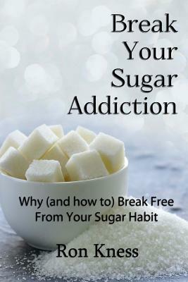 Break Your Sugar Addiction: Why (and how to) Break Free From Your Sugar Addiction by Ron Kness