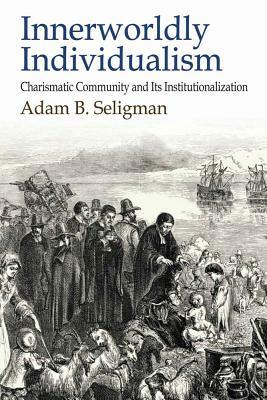 Innerworldly Individualism: Charismatic Community and its Institutionalization by Adam B. Seligman