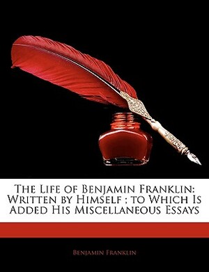 The Life of Benjamin Franklin: Written by Himself; To Which Is Added His Miscellaneous Essays by Benjamin Franklin