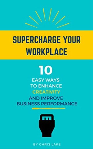 Supercharge Your Workplace: 10 Easy Ways To Enhance Creativity And Improve Business Performance by Chris Lake