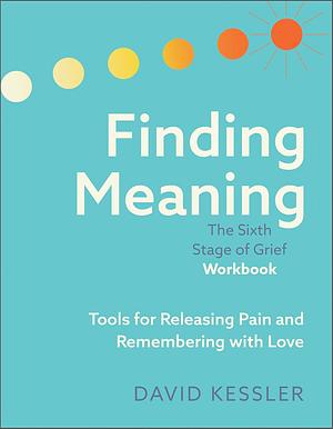 Finding Meaning: The Sixth Stage of Grief Workbook: Tools for Releasing Pain and Remembering with Love by David Kessler