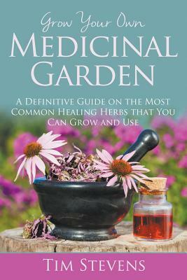 Grow Your Own Medicinal Garden: A Definitive Guide on the Most Common Healing Herbs that You Can Grow and Use by Tim Stevens
