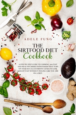 The Sirtfood Diet Cookbook: A Step By Step Guide to Cooking 200 Fast and Healthy Dishes with Foods That Turn on Your So-Called Skinny Genes to Los by Adele Fung